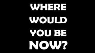 WHERE WOULD YOU BE NOW?