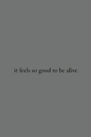 it feels so good to be alive.